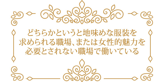 どちらかというと地味めな服装を 求められる職場、または女性的魅力を 必要とされない職場で働いている